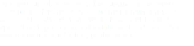 Bring your one, three, or five gallon containers to one of our convenient refill locations. All of our water vending machines accept cash, and most credit and debit cards. All locations are open 24 hours per day every day of the week and are ready to save you money on refreshing, purified water! 